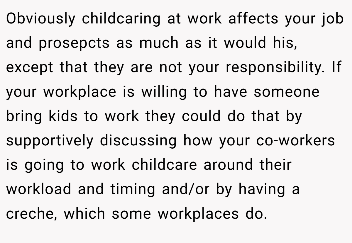 Obviously childcaring at work affects your job and prosepcts as much as it would his, except that they are not your responsibility. If your workplace is willing to have someone bring kids to work they could do that by supportively discussing how your co-workers is going to work childcare around their workload and timing and/or by having a creche, which some workplaces do.
