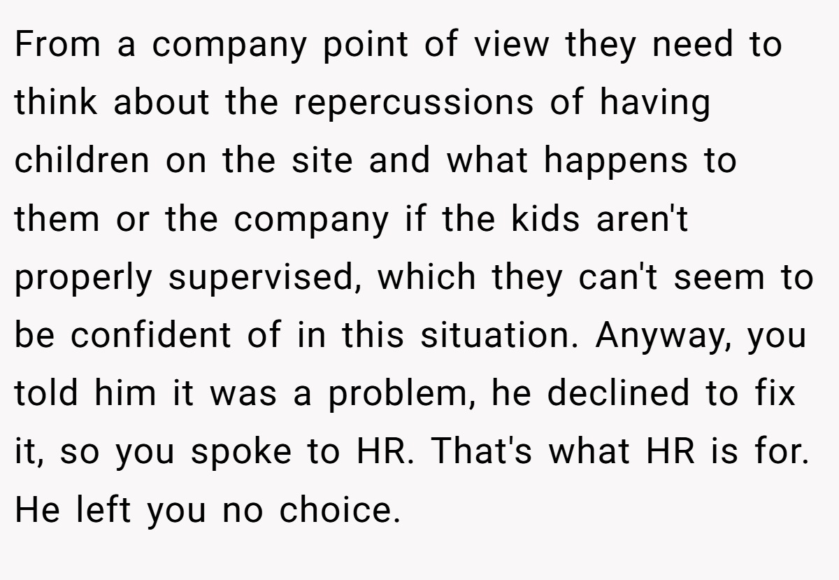 From a company point of view they need to think about the repercussions of having children on the site and what happens to them or the company if the kids aren't properly supervised, which they can't seem to be confident of in this situation. Anyway, you told him it was a problem, he declined to fix it, so you spoke to HR. That's what HR is for. He left you no choice.