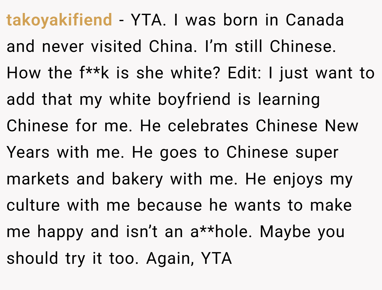 takoyakifiend − YTA. I was born in Canada and never visited China. I’m still Chinese. How the f**k is she white? Edit: I just want to add that my white boyfriend is learning Chinese for me. He celebrates Chinese New Years with me. He goes to Chinese super markets and bakery with me. He enjoys my culture with me because he wants to make me happy and isn’t an a**hole. Maybe you should try it too. Again, YTA