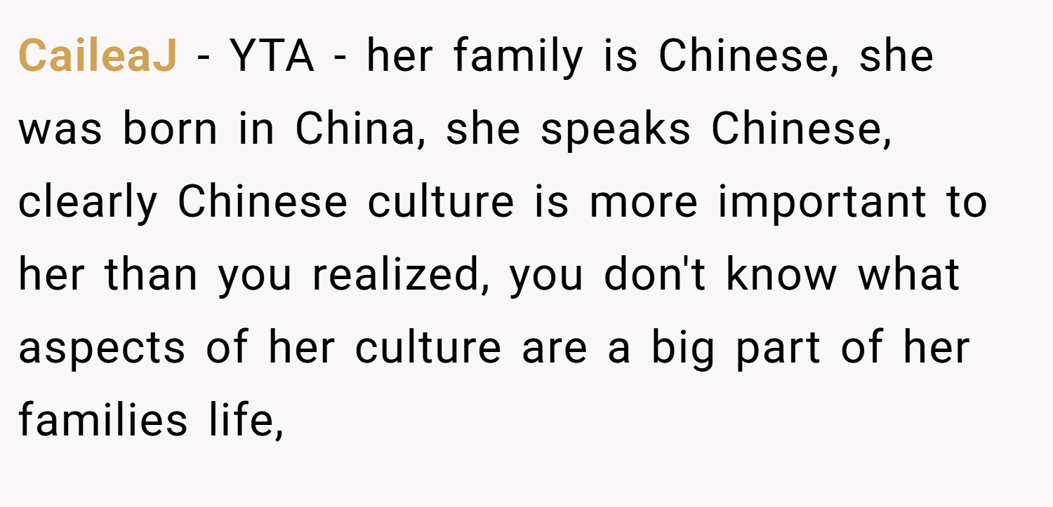 CaileaJ − YTA - her family is Chinese, she was born in China, she speaks Chinese, clearly Chinese culture is more important to her than you realized, you don't know what aspects of her culture are a big part of her families life,
