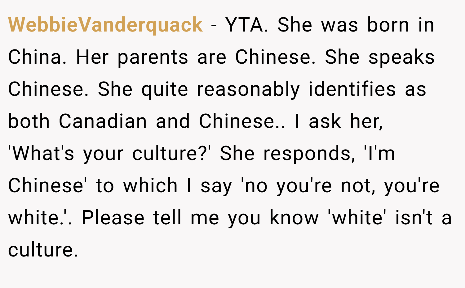 WebbieVanderquack − YTA. She was born in China. Her parents are Chinese. She speaks Chinese. She quite reasonably identifies as both Canadian and Chinese.. I ask her, 'What's your culture?' She responds, 'I'm Chinese' to which I say 'no you're not, you're white.'. Please tell me you know 'white' isn't a culture.