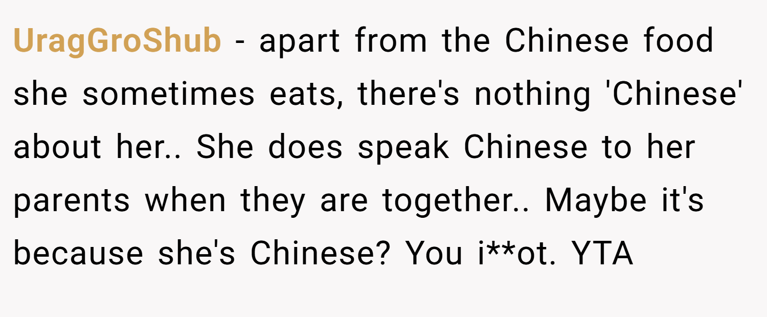 UragGroShub − apart from the Chinese food she sometimes eats, there's nothing 'Chinese' about her.. She does speak Chinese to her parents when they are together.. Maybe it's because she's Chinese? You i**ot. YTA