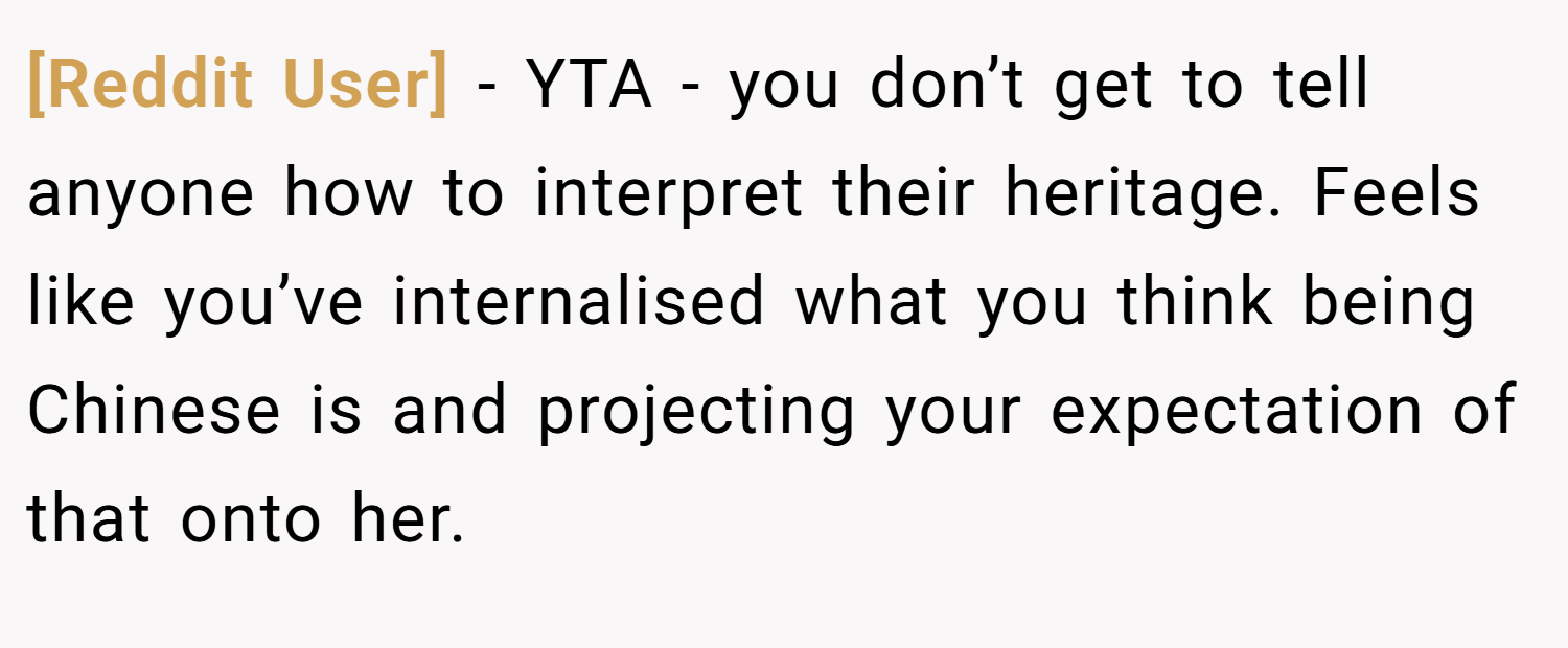 [Reddit User] − YTA - you don’t get to tell anyone how to interpret their heritage. Feels like you’ve internalised what you think being Chinese is and projecting your expectation of that onto her.