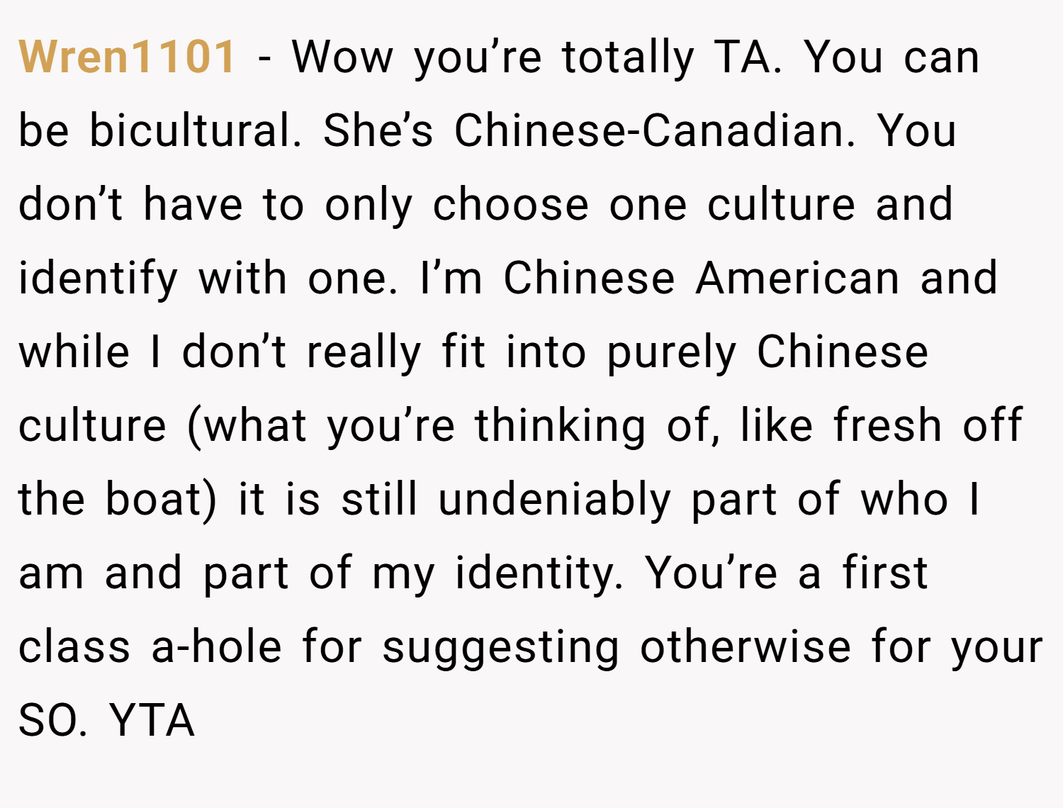 Wren1101 − Wow you’re totally TA. You can be bicultural. She’s Chinese-Canadian. You don’t have to only choose one culture and identify with one. I’m Chinese American and while I don’t really fit into purely Chinese culture (what you’re thinking of, like fresh off the boat) it is still undeniably part of who I am and part of my identity. You’re a first class a-hole for suggesting otherwise for your SO. YTA