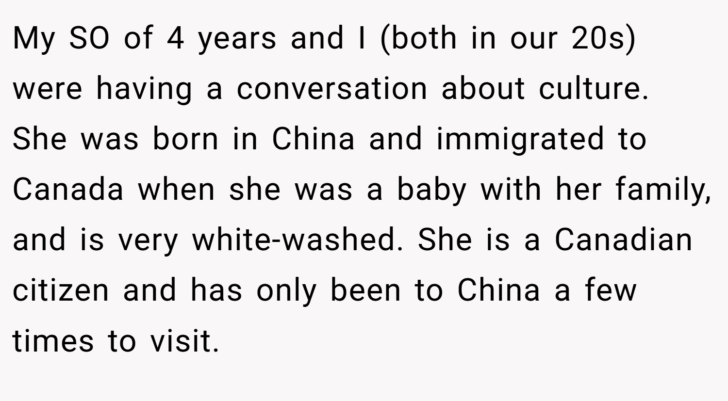 My SO of 4 years and I (both in our 20s) were having a conversation about culture. She was born in China and immigrated to Canada when she was a baby with her family, and is very white-washed. She is a Canadian citizen and has only been to China a few times to visit.