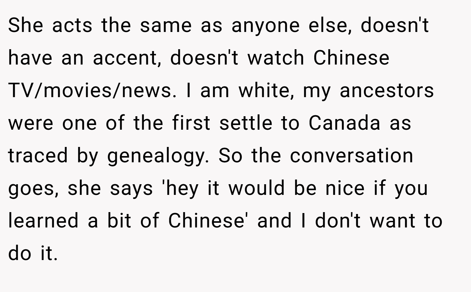 She acts the same as anyone else, doesn't have an accent, doesn't watch Chinese TV/movies/news. I am white, my ancestors were one of the first settle to Canada as traced by genealogy. So the conversation goes, she says 'hey it would be nice if you learned a bit of Chinese' and I don't want to do it.