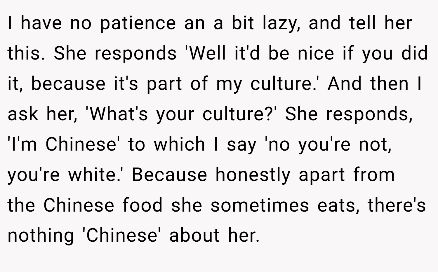 I have no patience an a bit lazy, and tell her this. She responds 'Well it'd be nice if you did it, because it's part of my culture.' And then I ask her, 'What's your culture?' She responds, 'I'm Chinese' to which I say 'no you're not, you're white.' Because honestly apart from the Chinese food she sometimes eats, there's nothing 'Chinese' about her.