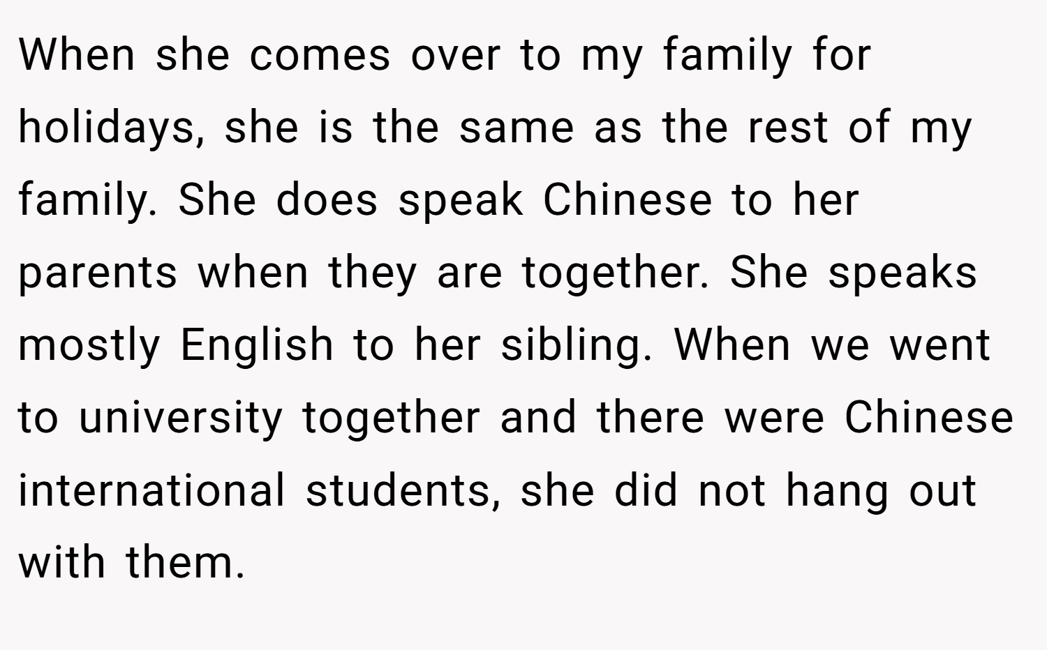 When she comes over to my family for holidays, she is the same as the rest of my family. She does speak Chinese to her parents when they are together. She speaks mostly English to her sibling. When we went to university together and there were Chinese international students, she did not hang out with them.