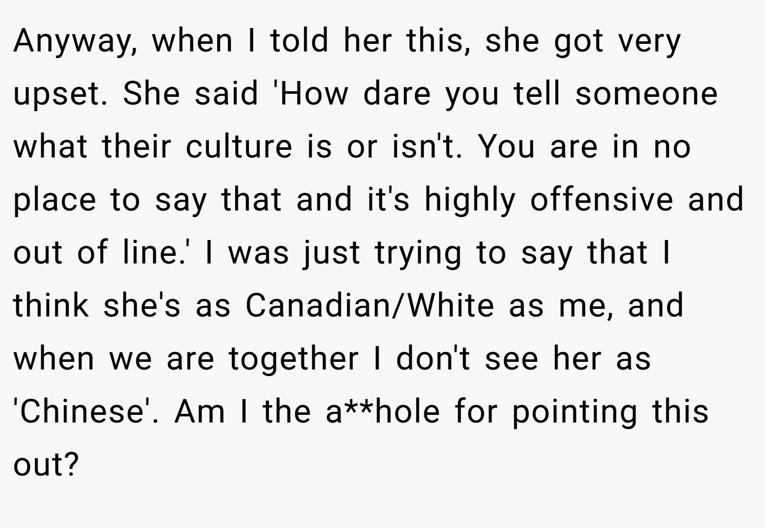 Anyway, when I told her this, she got very upset. She said 'How dare you tell someone what their culture is or isn't. You are in no place to say that and it's highly offensive and out of line.' I was just trying to say that I think she's as Canadian/White as me, and when we are together I don't see her as 'Chinese'. Am I the a**hole for pointing this out?
