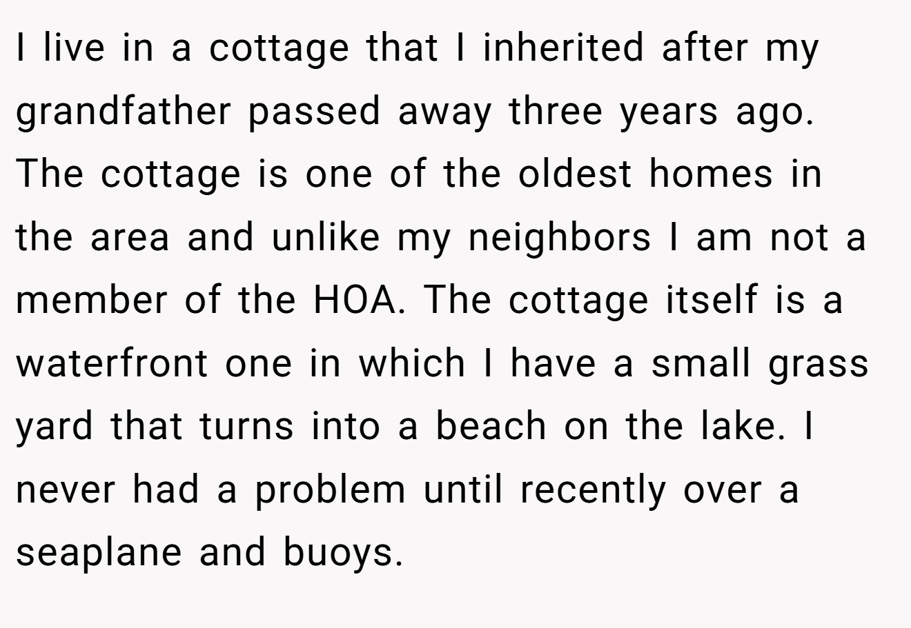I live in a cottage that I inherited after my grandfather passed away three years ago. The cottage is one of the oldest homes in the area and unlike my neighbors I am not a member of the HOA. The cottage itself is a waterfront one in which I have a small grass yard that turns into a beach on the lake. I never had a problem until recently over a seaplane and buoys.