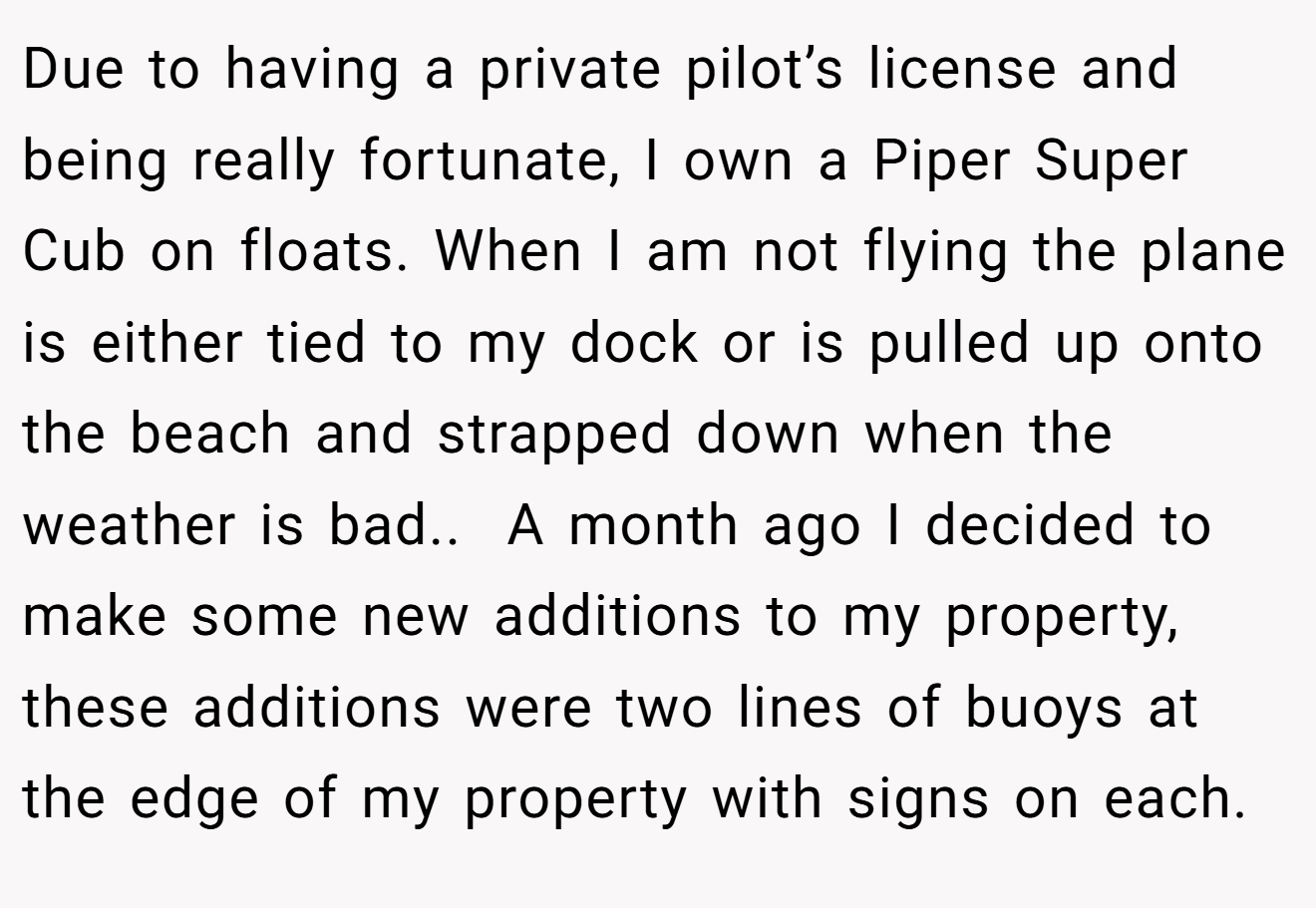 Due to having a private pilot’s license and being really fortunate, I own a Piper Super Cub on floats. When I am not flying the plane is either tied to my dock or is pulled up onto the beach and strapped down when the weather is bad.. ​ A month ago I decided to make some new additions to my property, these additions were two lines of buoys at the edge of my property with signs on each.