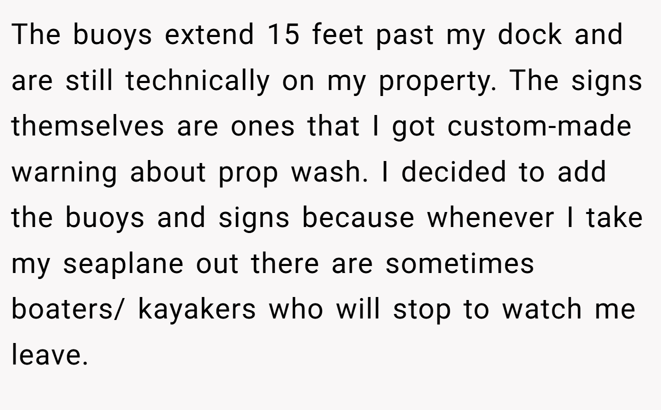 The buoys extend 15 feet past my dock and are still technically on my property. The signs themselves are ones that I got custom-made warning about prop wash. I decided to add the buoys and signs because whenever I take my seaplane out there are sometimes boaters/ kayakers who will stop to watch me leave.