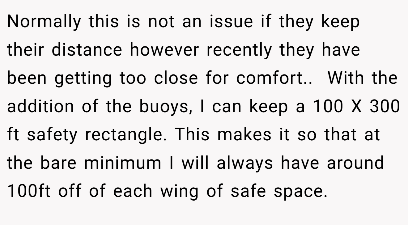 Normally this is not an issue if they keep their distance however recently they have been getting too close for comfort.. ​ With the addition of the buoys, I can keep a 100 X 300 ft safety rectangle. This makes it so that at the bare minimum I will always have around 100ft off of each wing of safe space.
