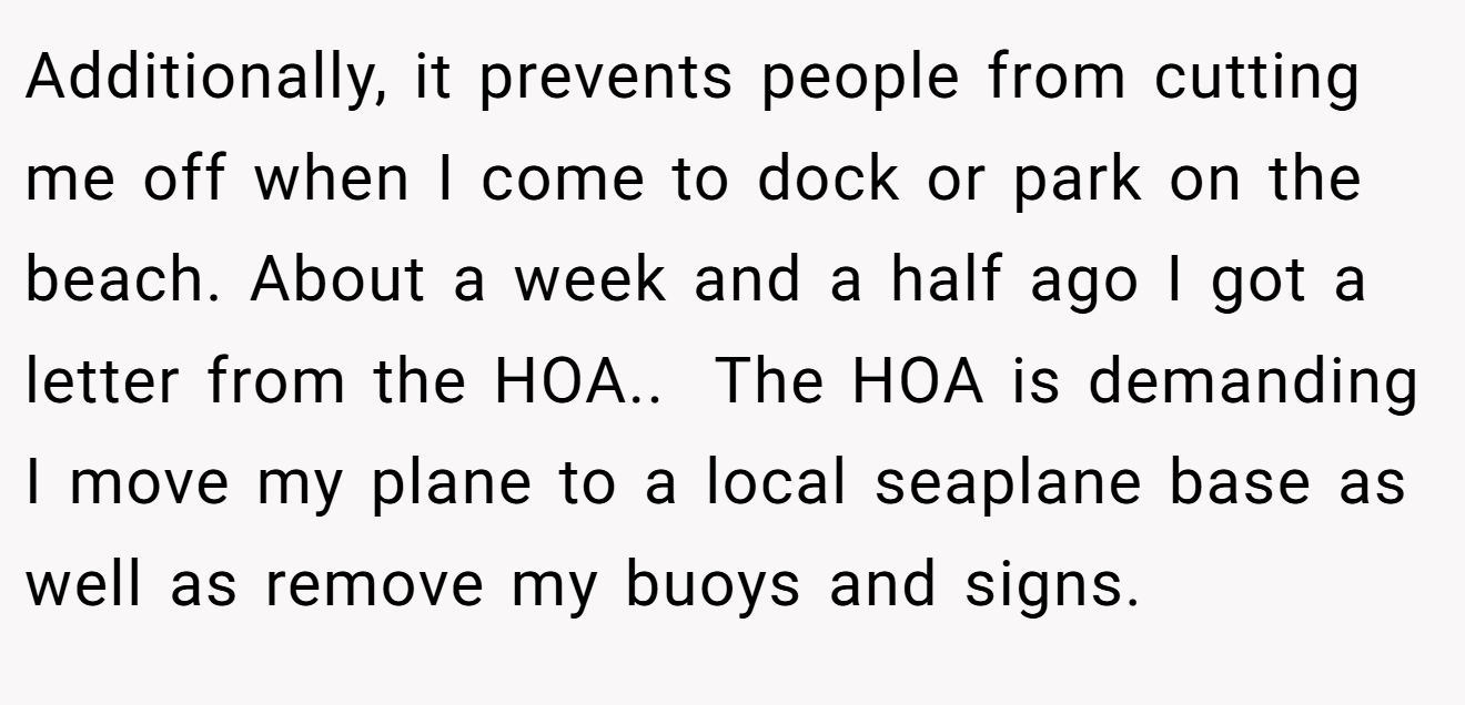 Additionally, it prevents people from cutting me off when I come to dock or park on the beach. About a week and a half ago I got a letter from the HOA.. ​ The HOA is demanding I move my plane to a local seaplane base as well as remove my buoys and signs.