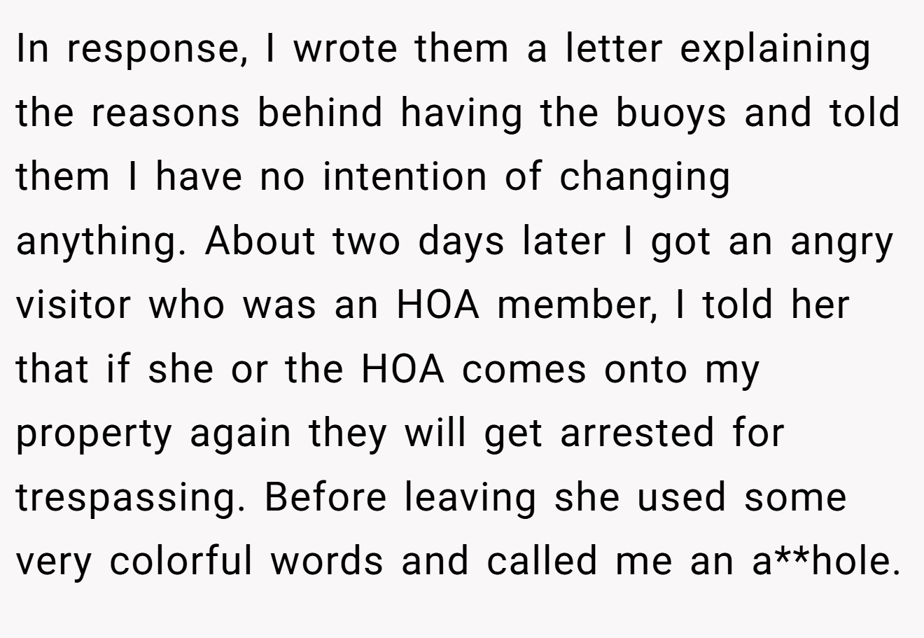 In response, I wrote them a letter explaining the reasons behind having the buoys and told them I have no intention of changing anything. About two days later I got an angry visitor who was an HOA member, I told her that if she or the HOA comes onto my property again they will get arrested for trespassing. Before leaving she used some very colorful words and called me an a**hole.