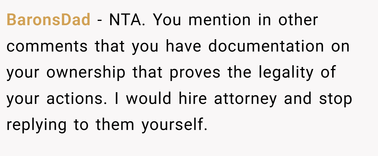 BaronsDad - NTA. You mention in other comments that you have documentation on your ownership that proves the legality of your actions. I would hire attorney and stop replying to them yourself.