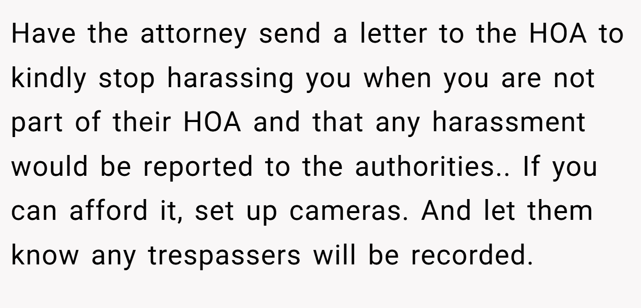 Have the attorney send a letter to the HOA to kindly stop harassing you when you are not part of their HOA and that any harassment would be reported to the authorities.. If you can afford it, set up cameras. And let them know any trespassers will be recorded.