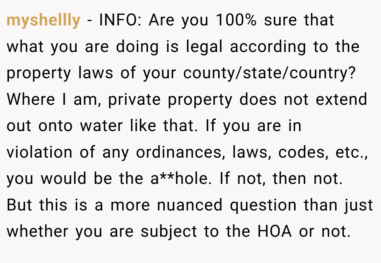 myshellly - INFO: Are you 100% sure that what you are doing is legal according to the property laws of your county/state/country? Where I am, private property does not extend out onto water like that. If you are in violation of any ordinances, laws, codes, etc., you would be the a**hole. If not, then not. But this is a more nuanced question than just whether you are subject to the HOA or not.