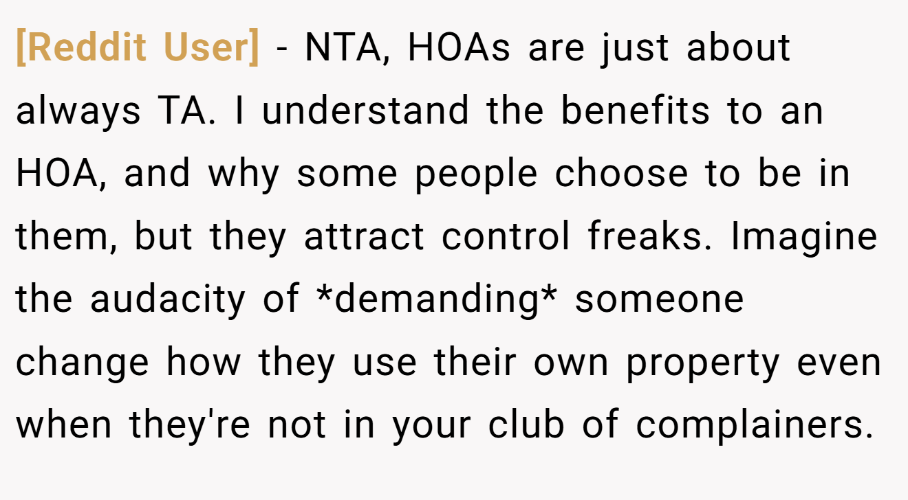 [Reddit User] - NTA, HOAs are just about always TA. I understand the benefits to an HOA, and why some people choose to be in them, but they attract control freaks. Imagine the audacity of *demanding* someone change how they use their own property even when they're not in your club of complainers.