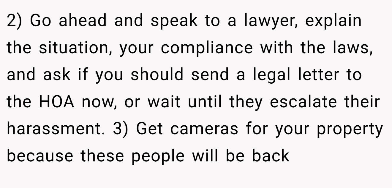 2) Go ahead and speak to a lawyer, explain the situation, your compliance with the laws, and ask if you should send a legal letter to the HOA now, or wait until they escalate their harassment. 3) Get cameras for your property because these people will be back
