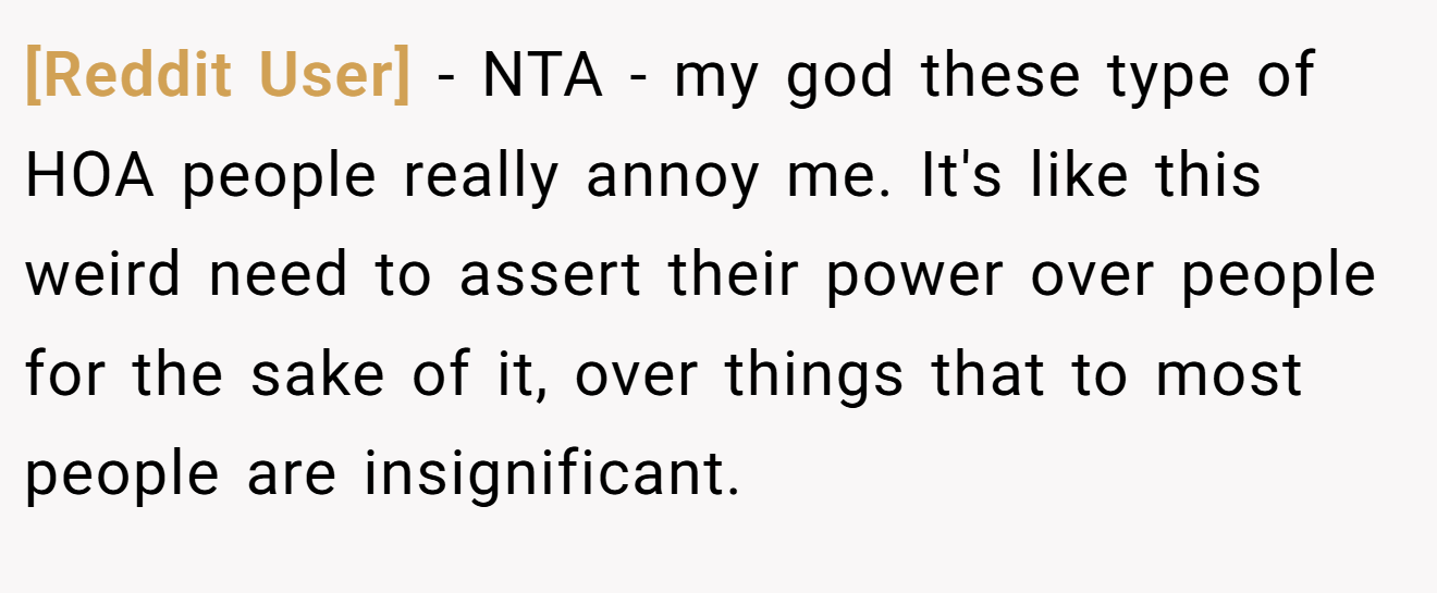 [Reddit User] - NTA - my god these type of HOA people really annoy me. It's like this weird need to assert their power over people for the sake of it, over things that to most people are insignificant.