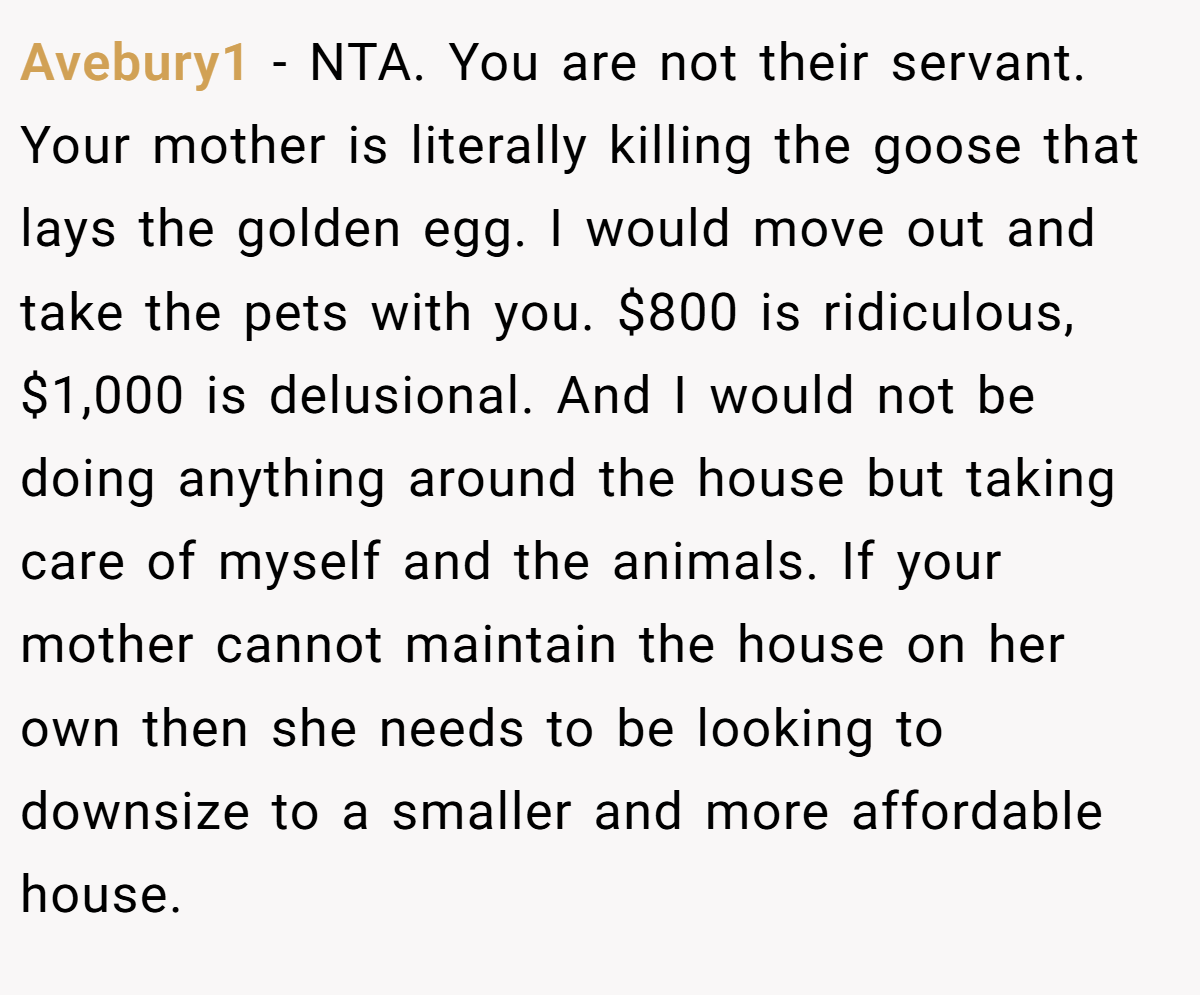 Avebury1 − NTA. You are not their servant. Your mother is literally killing the goose that lays the golden egg. I would move out and take the pets with you. $800 is ridiculous, $1,000 is delusional. And I would not be doing anything around the house but taking care of myself and the animals. If your mother cannot maintain the house on her own then she needs to be looking to downsize to a smaller and more affordable house.