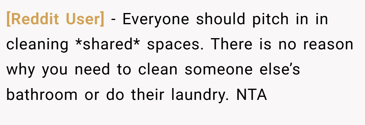 [Reddit User] − Everyone should pitch in in cleaning *shared* spaces. There is no reason why you need to clean someone else’s bathroom or do their laundry. NTA