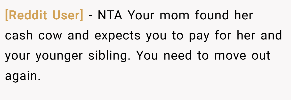 [Reddit User] − NTA Your mom found her cash cow and expects you to pay for her and your younger sibling. You need to move out again.
