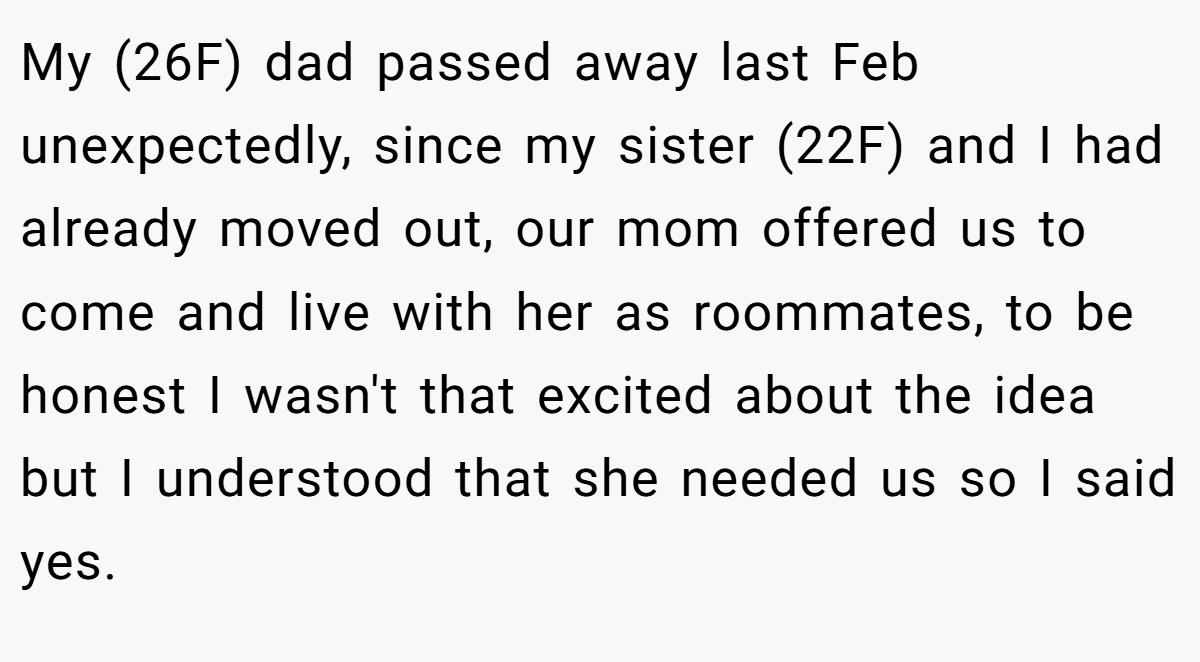 My (26F) dad passed away last Feb unexpectedly, since my sister (22F) and I had already moved out, our mom offered us to come and live with her as roommates, to be honest I wasn't that excited about the idea but I understood that she needed us so I said yes. 