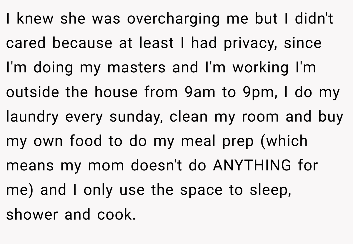I knew she was overcharging me but I didn't cared because at least I had privacy, since I'm doing my masters and I'm working I'm outside the house from 9am to 9pm, I do my laundry every sunday, clean my room and buy my own food to do my meal prep (which means my mom doesn't do ANYTHING for me) and I only use the space to sleep, shower and cook.