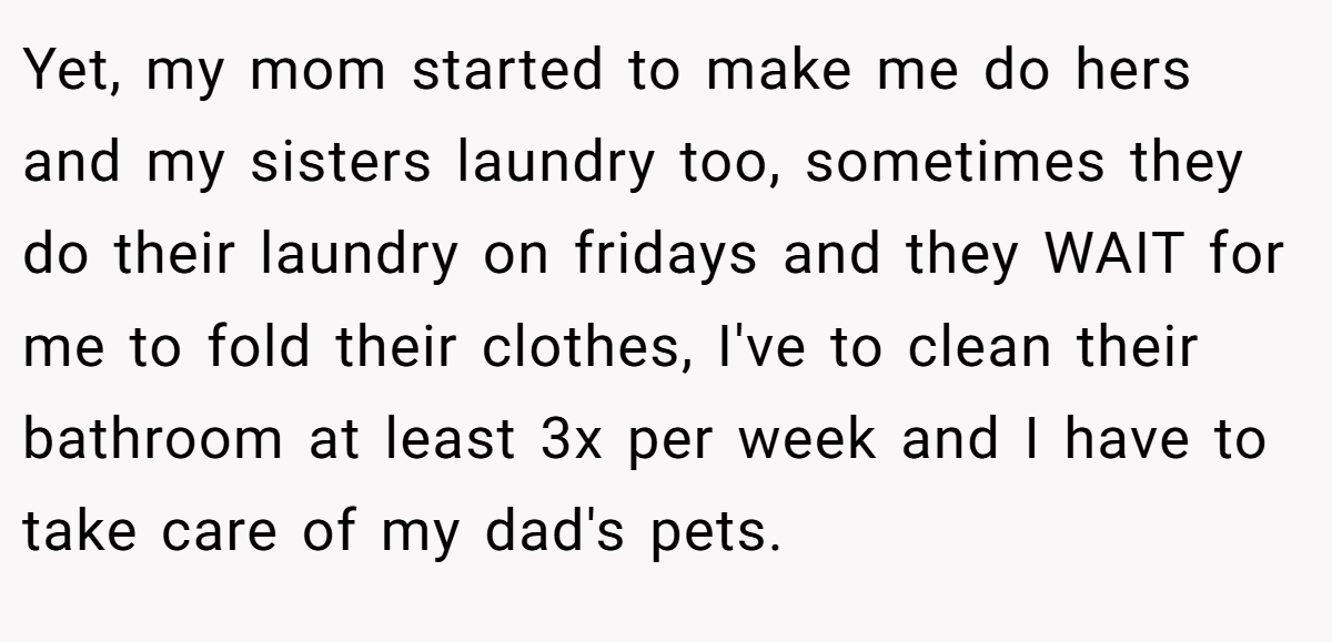 Yet, my mom started to make me do hers and my sisters laundry too, sometimes they do their laundry on fridays and they WAIT for me to fold their clothes, I've to clean their bathroom at least 3x per week and I have to take care of my dad's pets.