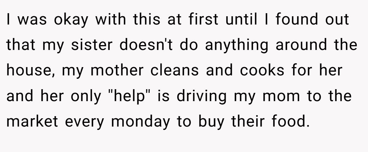 I was okay with this at first until I found out that my sister doesn't do anything around the house, my mother cleans and cooks for her and her only ''help'' is driving my mom to the market every monday to buy their food.