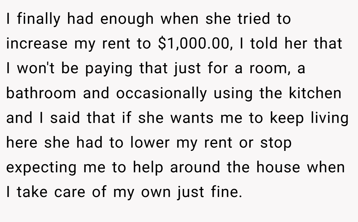 I finally had enough when she tried to increase my rent to $1,000.00, I told her that I won't be paying that just for a room, a bathroom and occasionally using the kitchen and I said that if she wants me to keep living here she had to lower my rent or stop expecting me to help around the house when I take care of my own just fine.