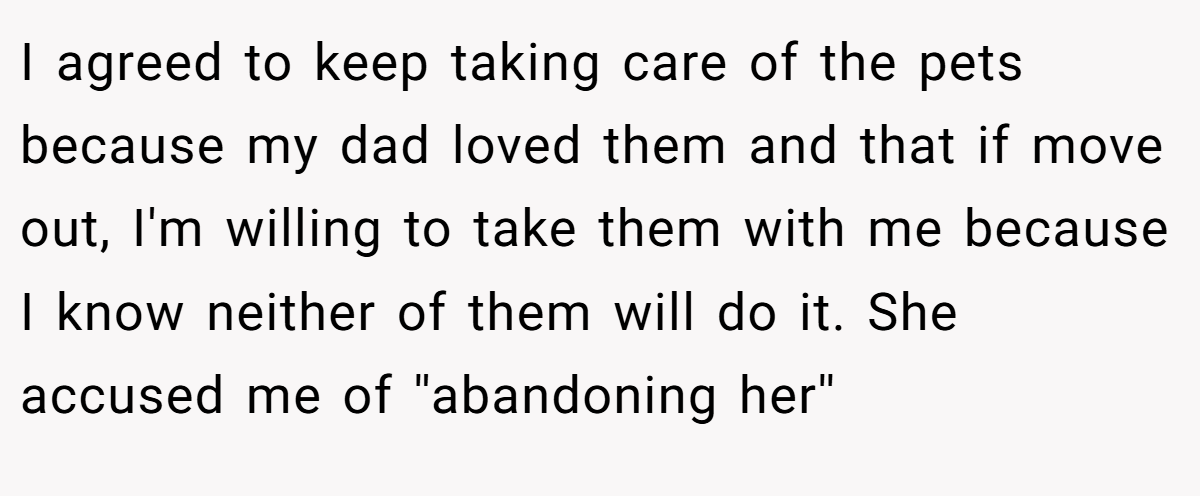 I agreed to keep taking care of the pets because my dad loved them and that if move out, I'm willing to take them with me because I know neither of them will do it. She accused me of ''abandoning her'' 