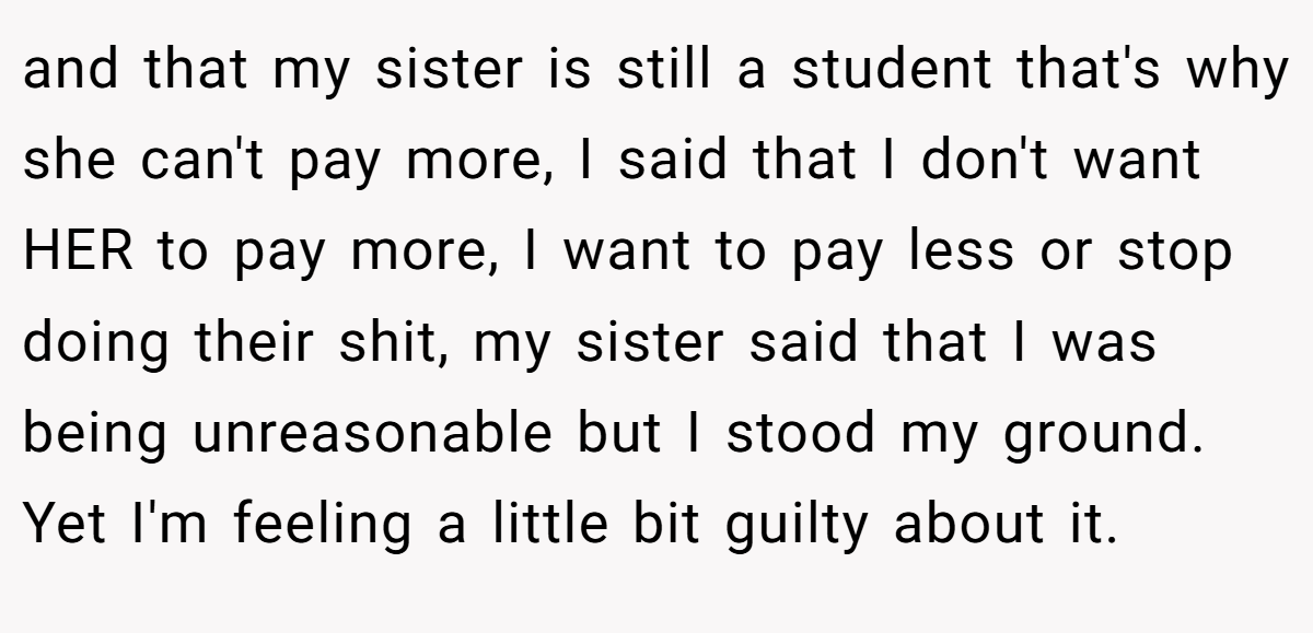 and that my sister is still a student that's why she can't pay more, I said that I don't want HER to pay more, I want to pay less or stop doing their shit, my sister said that I was being unreasonable but I stood my ground. Yet I'm feeling a little bit guilty about it.