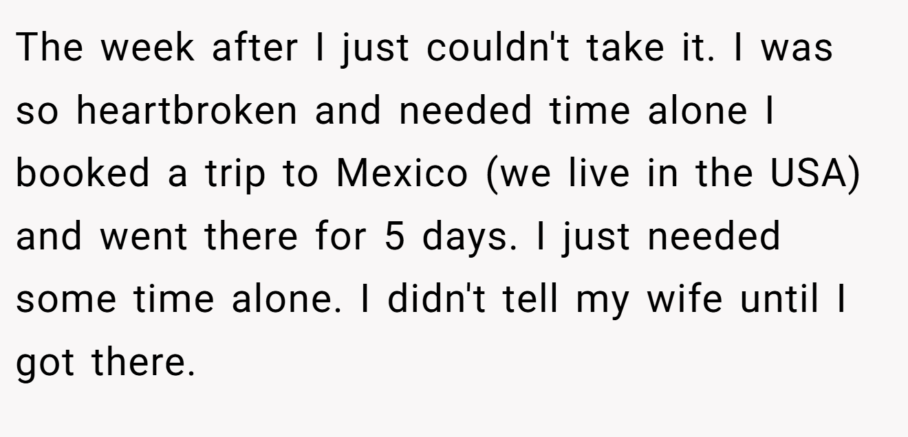The week after I just couldn't take it. I was so heartbroken and needed time alone I booked a trip to Mexico (we live in the USA) and went there for 5 days. I just needed some time alone. I didn't tell my wife until I got there.