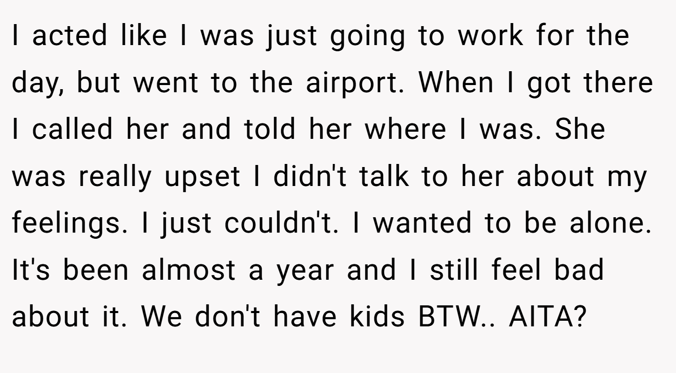 I acted like I was just going to work for the day, but went to the airport. When I got there I called her and told her where I was. She was really upset I didn't talk to her about my feelings. I just couldn't. I wanted to be alone. It's been almost a year and I still feel bad about it. We don't have kids BTW.. AITA?