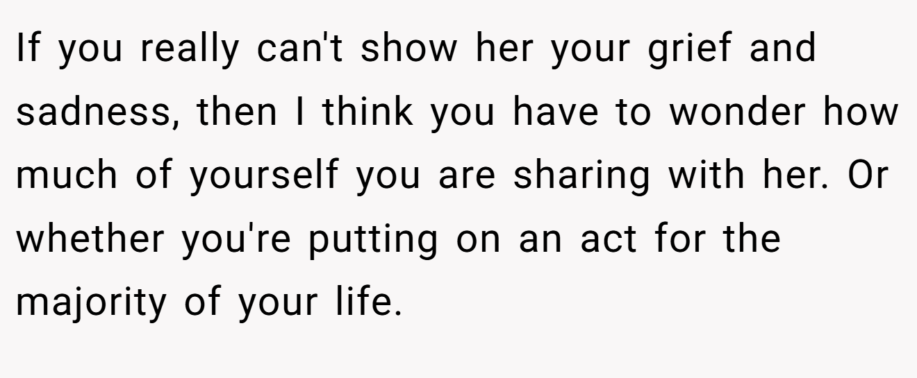 If you really can't show her your grief and sadness, then I think you have to wonder how much of yourself you are sharing with her. Or whether you're putting on an act for the majority of your life.