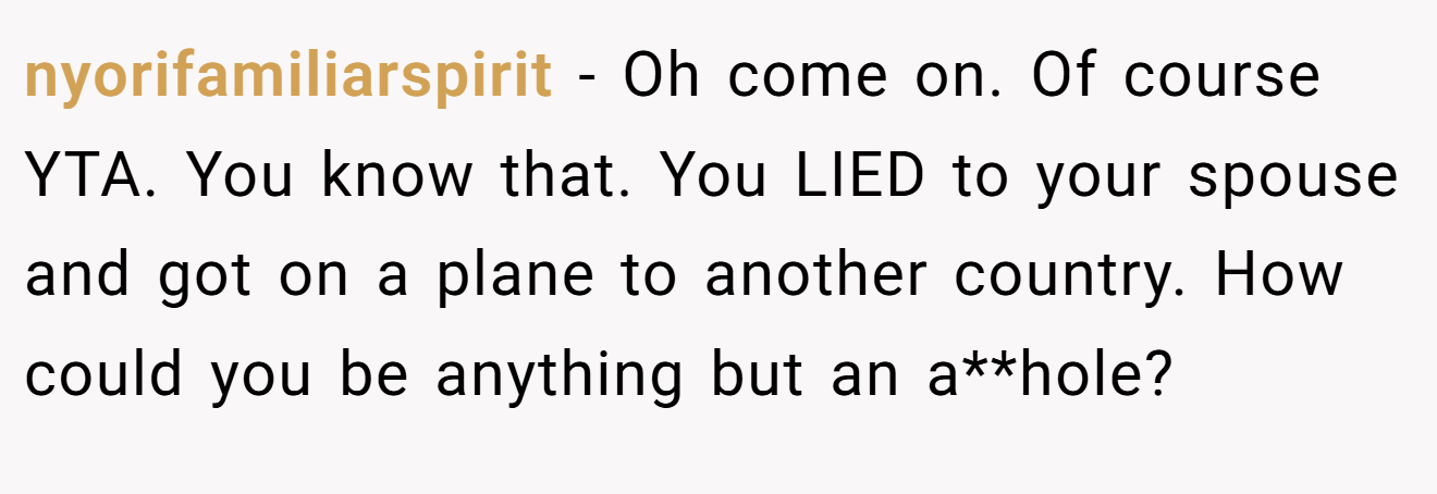 nyorifamiliarspirit - Oh come on. Of course YTA. You know that. You LIED to your spouse and got on a plane to another country. How could you be anything but an a**hole?