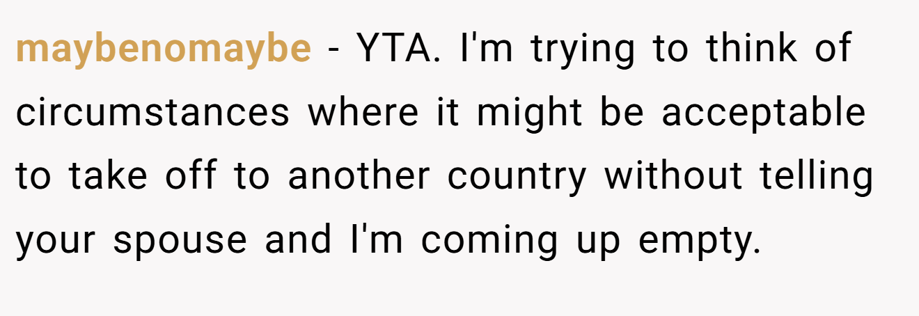 maybenomaybe - YTA. I'm trying to think of circumstances where it might be acceptable to take off to another country without telling your spouse and I'm coming up empty.