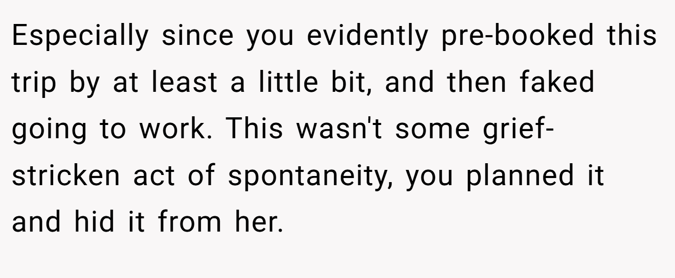 Especially since you evidently pre-booked this trip by at least a little bit, and then faked going to work. This wasn't some grief-stricken act of spontaneity, you planned it and hid it from her.