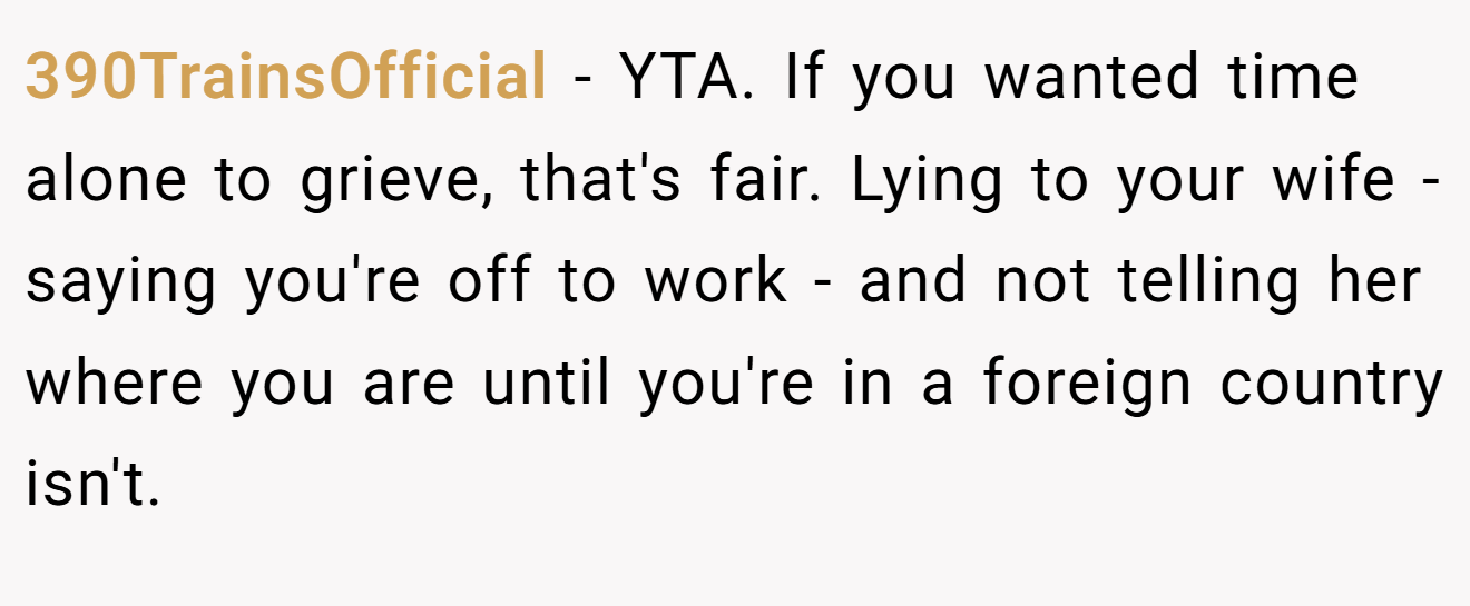 390TrainsOfficial - YTA. If you wanted time alone to grieve, that's fair. Lying to your wife - saying you're off to work - and not telling her where you are until you're in a foreign country isn't.