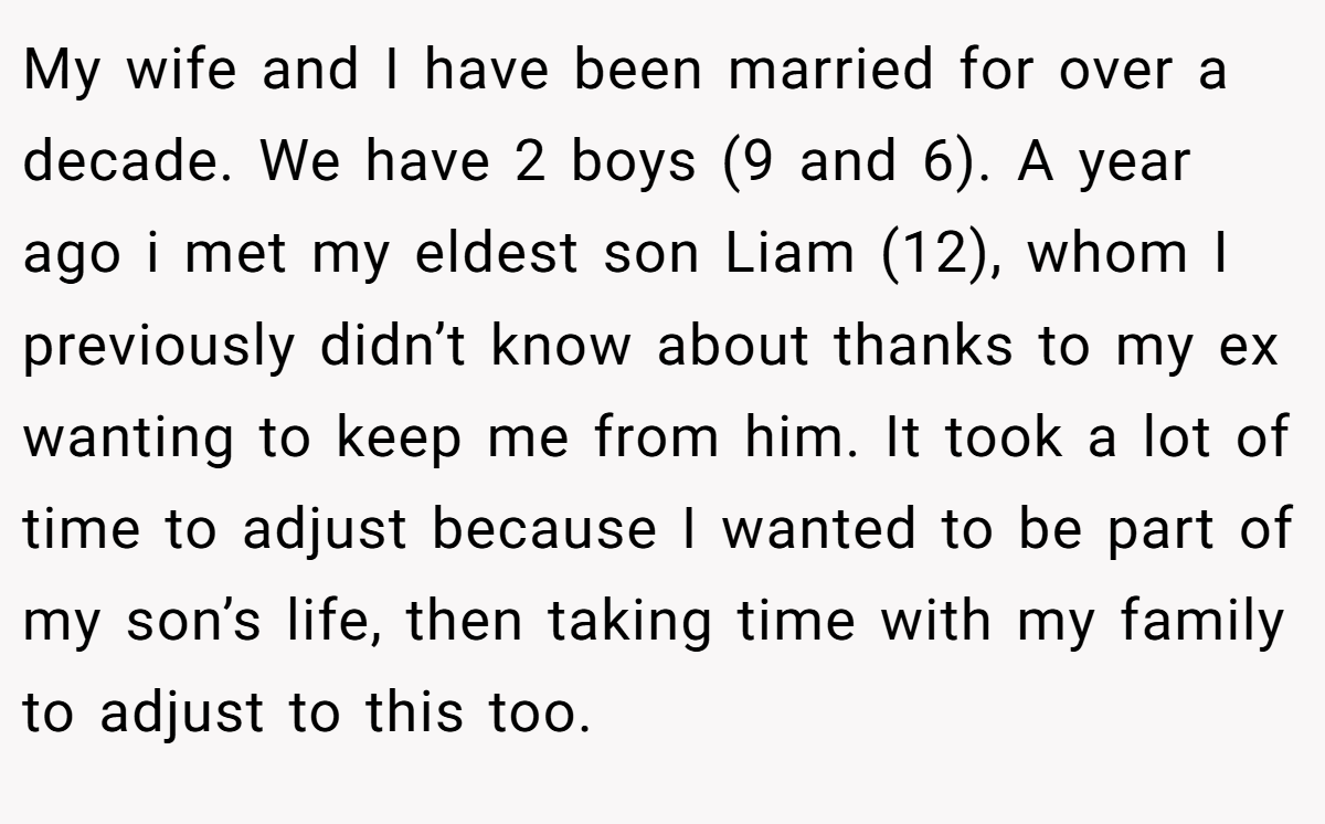 My wife and I have been married for over a decade. We have 2 boys (9 and 6). A year ago i met my eldest son Liam (12), whom I previously didn’t know about thanks to my ex wanting to keep me from him. It took a lot of time to adjust because I wanted to be part of my son’s life, then taking time with my family to adjust to this too.
