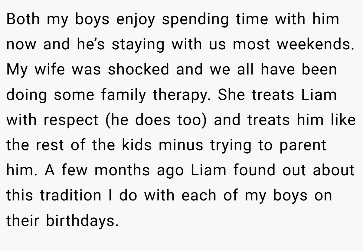 Both my boys enjoy spending time with him now and he’s staying with us most weekends. My wife was shocked and we all have been doing some family therapy. She treats Liam with respect (he does too) and treats him like the rest of the kids minus trying to parent him. A few months ago Liam found out about this tradition I do with each of my boys on their birthdays.