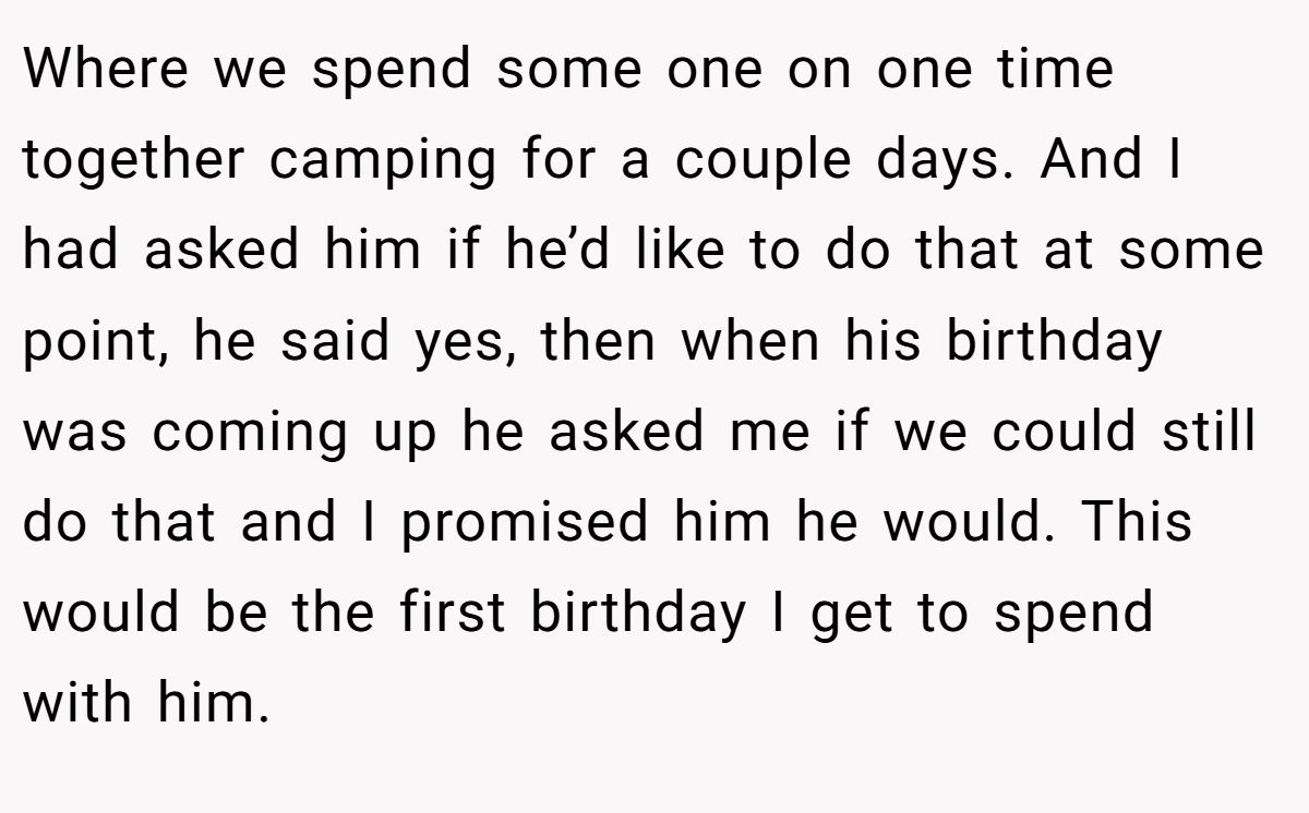 Where we spend some one on one time together camping for a couple days. And I had asked him if he’d like to do that at some point, he said yes, then when his birthday was coming up he asked me if we could still do that and I promised him he would. This would be the first birthday I get to spend with him.