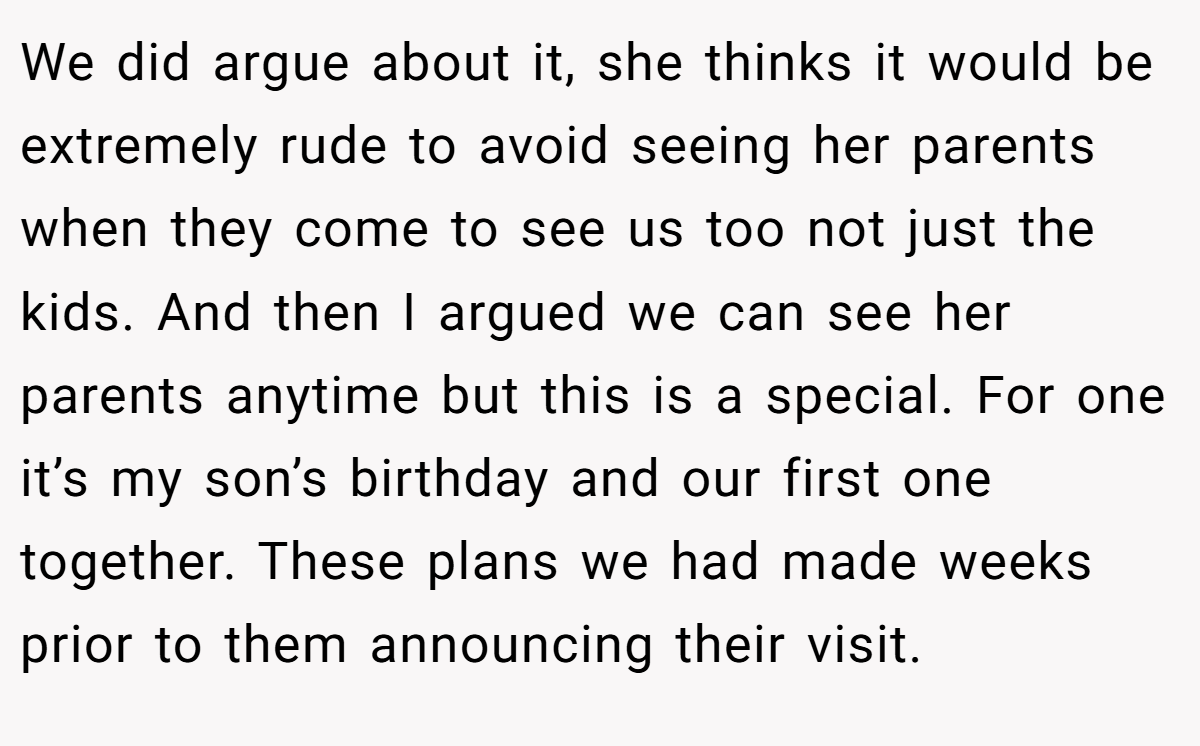We did argue about it, she thinks it would be extremely rude to avoid seeing her parents when they come to see us too not just the kids. And then I argued we can see her parents anytime but this is a special. For one it’s my son’s birthday and our first one together. These plans we had made weeks prior to them announcing their visit.
