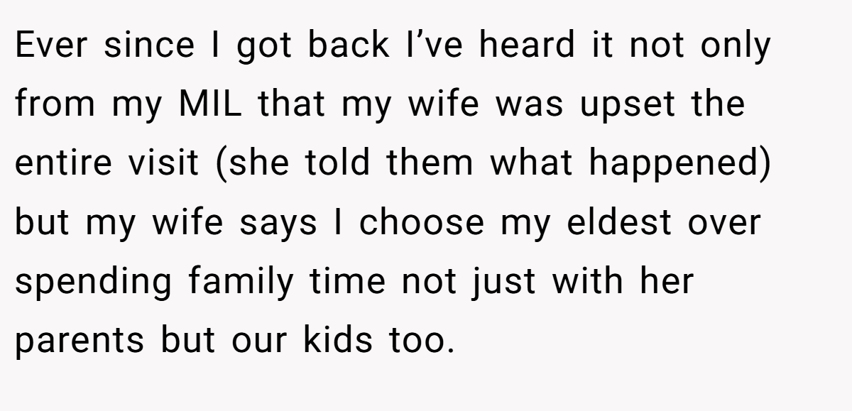 Ever since I got back I’ve heard it not only from my MIL that my wife was upset the entire visit (she told them what happened) but my wife says I choose my eldest over spending family time not just with her parents but our kids too.
