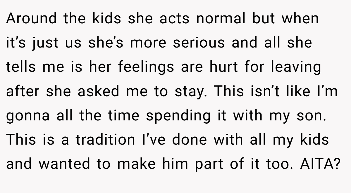 Around the kids she acts normal but when it’s just us she’s more serious and all she tells me is her feelings are hurt for leaving after she asked me to stay. This isn’t like I’m gonna all the time spending it with my son. This is a tradition I’ve done with all my kids and wanted to make him part of it too. AITA?