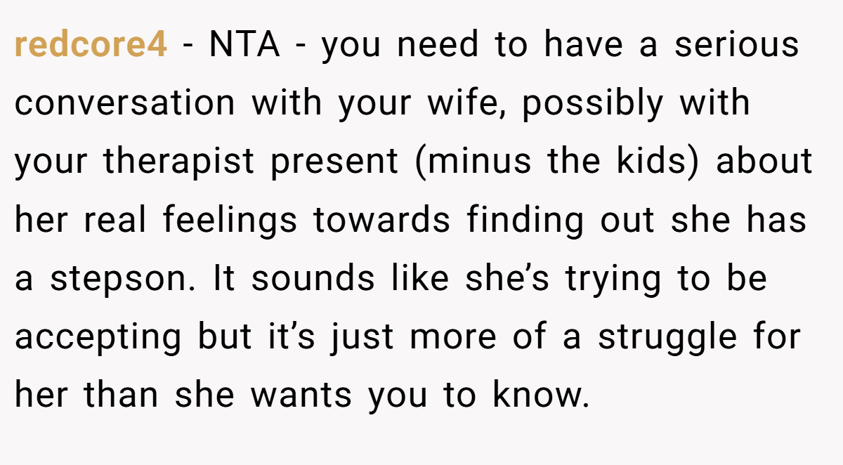 redcore4 - NTA - you need to have a serious conversation with your wife, possibly with your therapist present (minus the kids) about her real feelings towards finding out she has a stepson. It sounds like she’s trying to be accepting but it’s just more of a struggle for her than she wants you to know.
