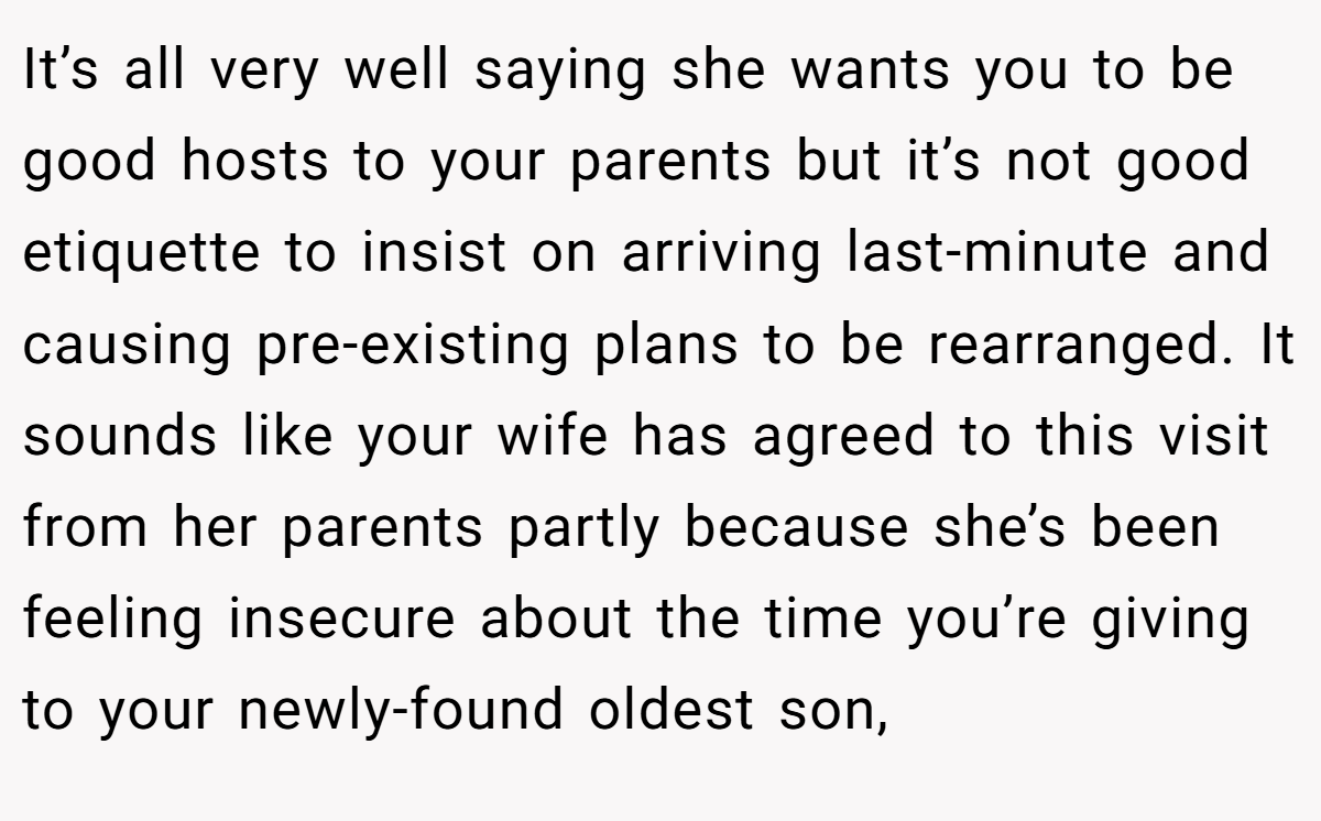 It’s all very well saying she wants you to be good hosts to your parents but it’s not good etiquette to insist on arriving last-minute and causing pre-existing plans to be rearranged. It sounds like your wife has agreed to this visit from her parents partly because she’s been feeling insecure about the time you’re giving to your newly-found oldest son,